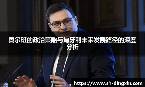 奥尔班的政治策略与匈牙利未来发展路径的深度分析