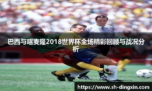 巴西与喀麦隆2018世界杯全场精彩回顾与战况分析